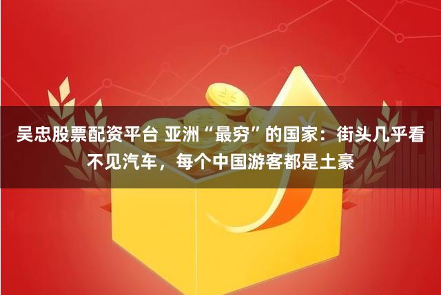 吴忠股票配资平台 亚洲“最穷”的国家：街头几乎看不见汽车，每个中国游客都是土豪