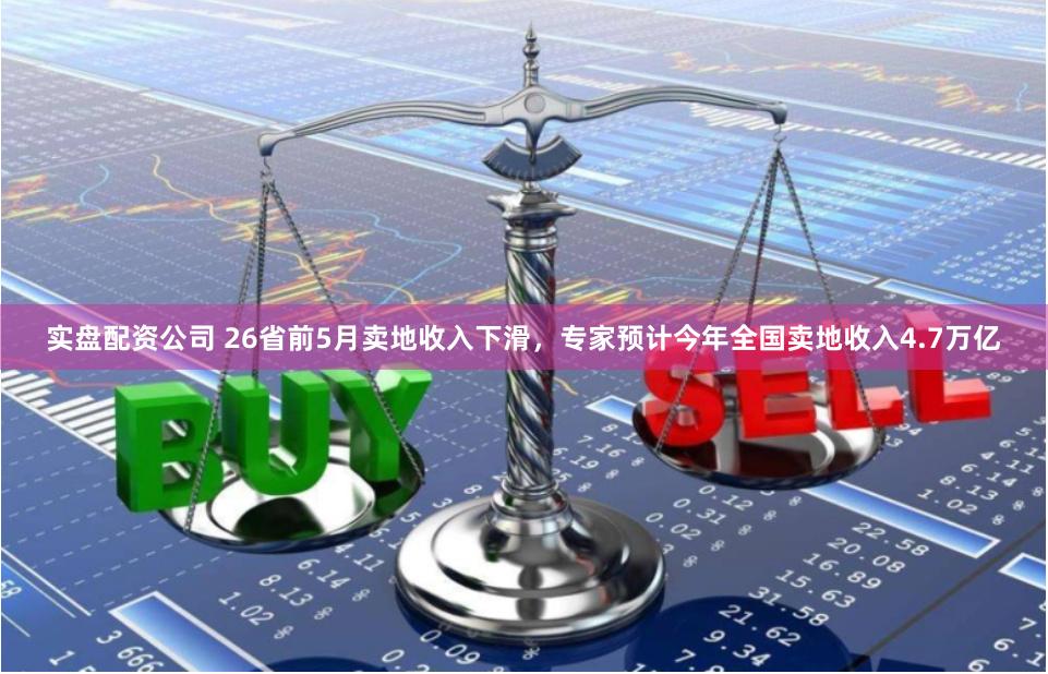 实盘配资公司 26省前5月卖地收入下滑，专家预计今年全国卖地收入4.7万亿