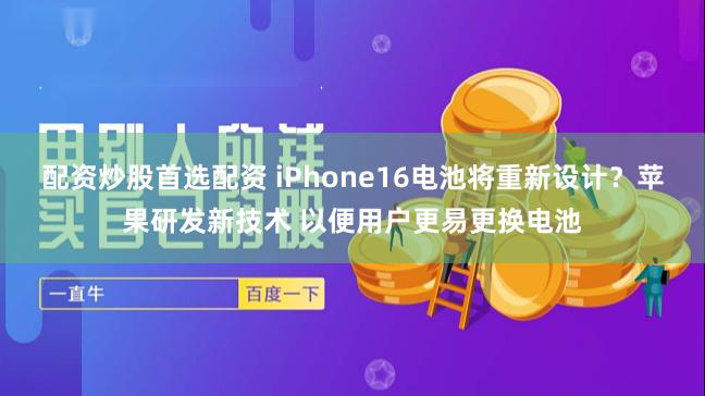 配资炒股首选配资 iPhone16电池将重新设计？苹果研发新技术 以便用户更易更换电池