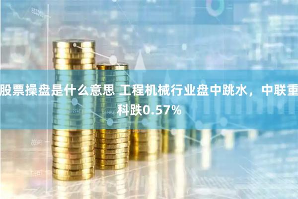 股票操盘是什么意思 工程机械行业盘中跳水，中联重科跌0.57%