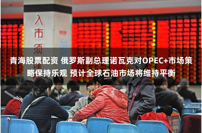 青海股票配资 俄罗斯副总理诺瓦克对OPEC+市场策略保持乐观 预计全球石油市场将维持平衡