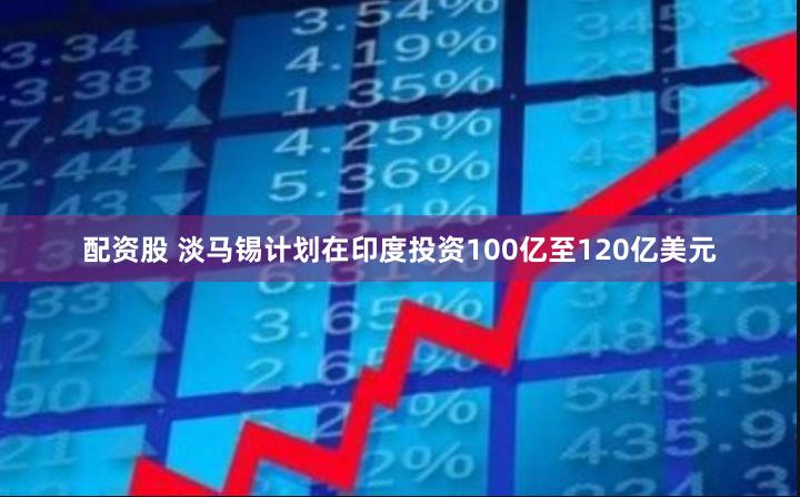 配资股 淡马锡计划在印度投资100亿至120亿美元