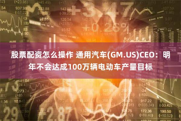 股票配资怎么操作 通用汽车(GM.US)CEO：明年不会达成100万辆电动车产量目标