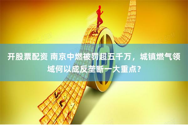 开股票配资 南京中燃被罚超五千万，城镇燃气领域何以成反垄断一大重点？