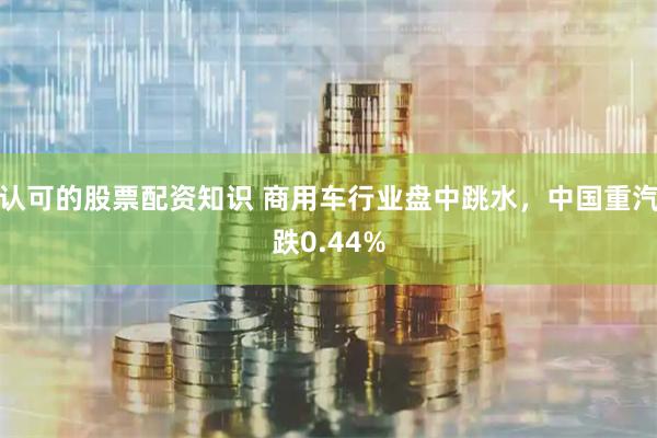 认可的股票配资知识 商用车行业盘中跳水，中国重汽跌0.44%