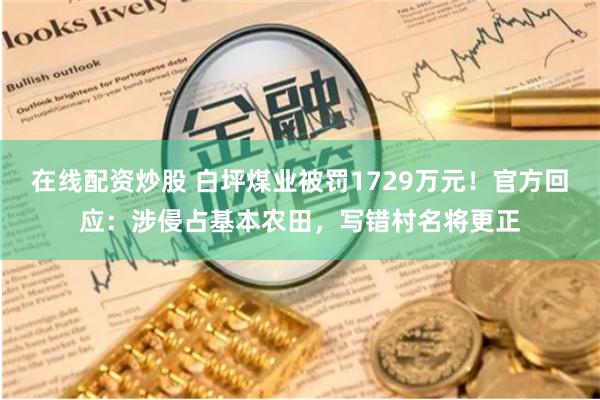 在线配资炒股 白坪煤业被罚1729万元！官方回应：涉侵占基本农田，写错村名将更正