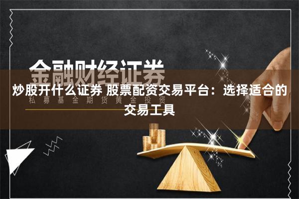 炒股开什么证券 股票配资交易平台：选择适合的交易工具