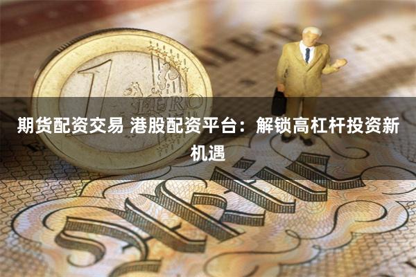 期货配资交易 港股配资平台：解锁高杠杆投资新机遇