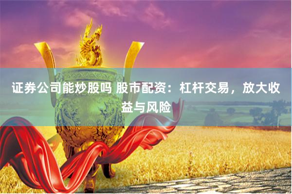 证券公司能炒股吗 股市配资：杠杆交易，放大收益与风险