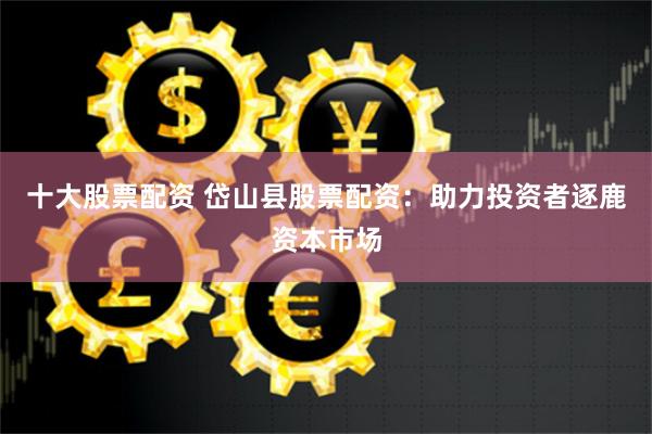 十大股票配资 岱山县股票配资：助力投资者逐鹿资本市场