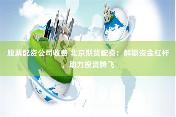 股票配资公司收费 北京期货配资：解锁资金杠杆，助力投资腾飞