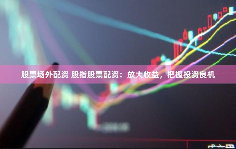 股票场外配资 股指股票配资：放大收益，把握投资良机