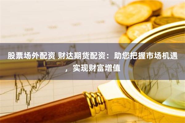 股票场外配资 财达期货配资：助您把握市场机遇，实现财富增值