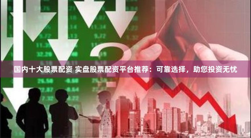 国内十大股票配资 实盘股票配资平台推荐：可靠选择，助您投资无忧