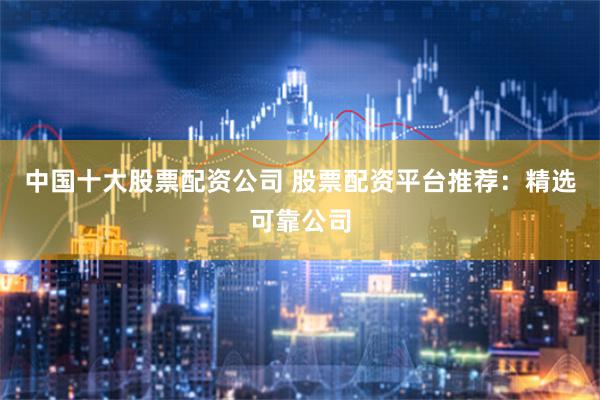 中国十大股票配资公司 股票配资平台推荐：精选可靠公司